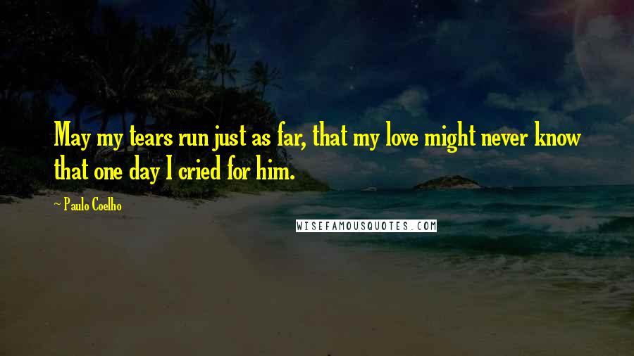 Paulo Coelho Quotes: May my tears run just as far, that my love might never know that one day I cried for him.