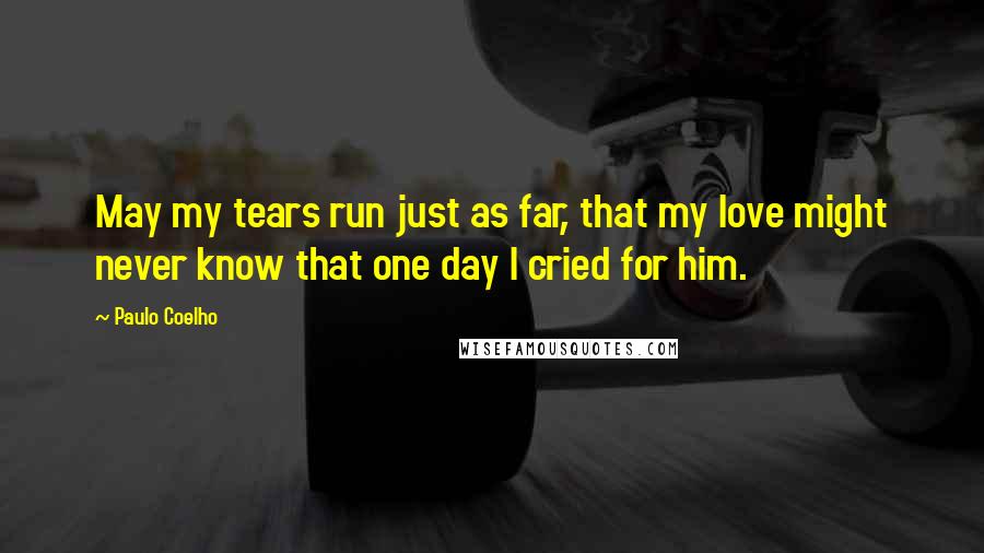 Paulo Coelho Quotes: May my tears run just as far, that my love might never know that one day I cried for him.