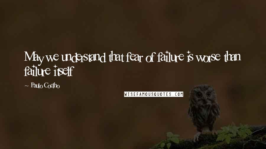 Paulo Coelho Quotes: May we understand that fear of failure is worse than failure itself