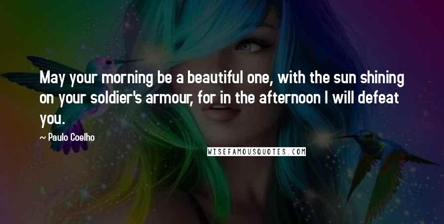 Paulo Coelho Quotes: May your morning be a beautiful one, with the sun shining on your soldier's armour, for in the afternoon I will defeat you.