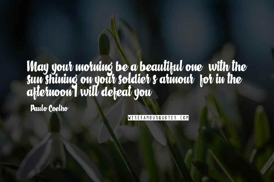 Paulo Coelho Quotes: May your morning be a beautiful one, with the sun shining on your soldier's armour, for in the afternoon I will defeat you.