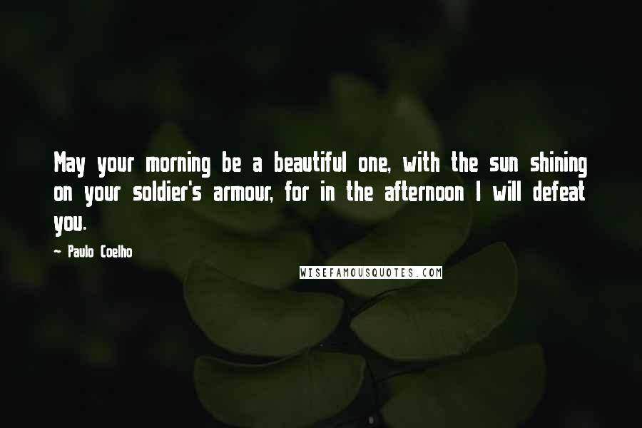 Paulo Coelho Quotes: May your morning be a beautiful one, with the sun shining on your soldier's armour, for in the afternoon I will defeat you.