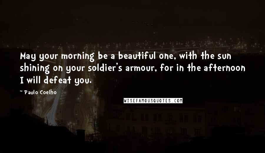 Paulo Coelho Quotes: May your morning be a beautiful one, with the sun shining on your soldier's armour, for in the afternoon I will defeat you.