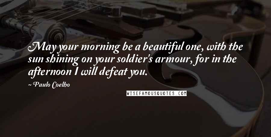 Paulo Coelho Quotes: May your morning be a beautiful one, with the sun shining on your soldier's armour, for in the afternoon I will defeat you.