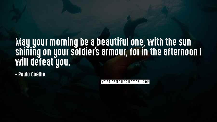 Paulo Coelho Quotes: May your morning be a beautiful one, with the sun shining on your soldier's armour, for in the afternoon I will defeat you.