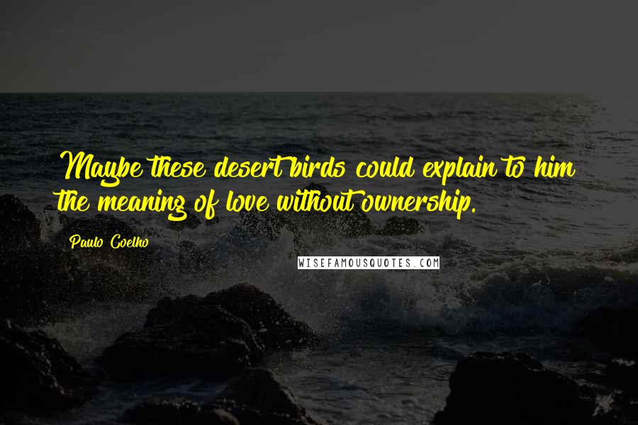 Paulo Coelho Quotes: Maybe these desert birds could explain to him the meaning of love without ownership.