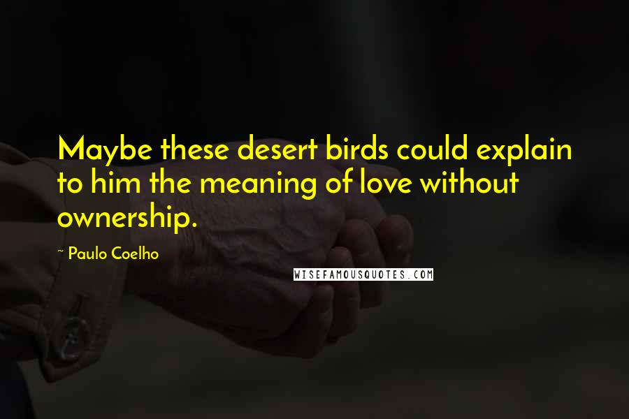 Paulo Coelho Quotes: Maybe these desert birds could explain to him the meaning of love without ownership.