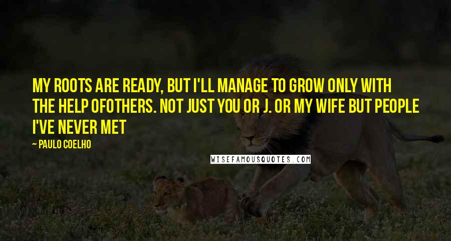 Paulo Coelho Quotes: My roots are ready, but I'll manage to grow only with the help ofothers. Not just you or J. or my wife but people I've never met