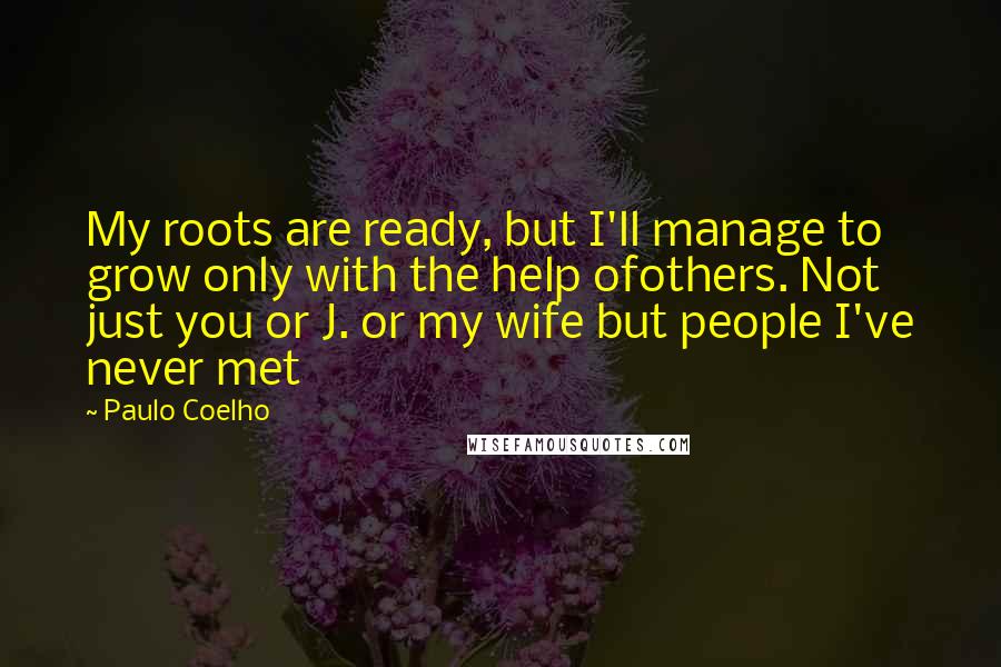 Paulo Coelho Quotes: My roots are ready, but I'll manage to grow only with the help ofothers. Not just you or J. or my wife but people I've never met