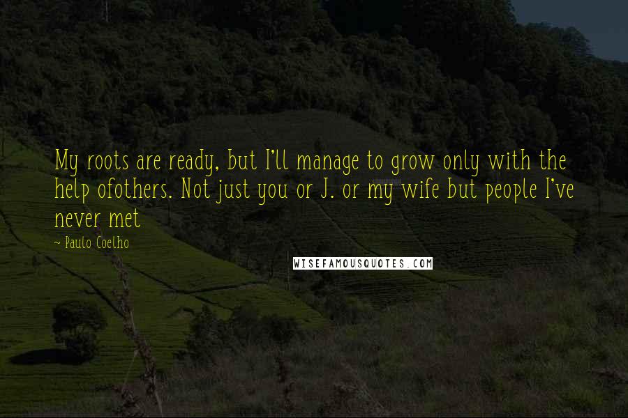 Paulo Coelho Quotes: My roots are ready, but I'll manage to grow only with the help ofothers. Not just you or J. or my wife but people I've never met