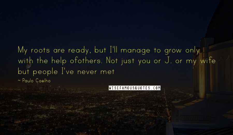 Paulo Coelho Quotes: My roots are ready, but I'll manage to grow only with the help ofothers. Not just you or J. or my wife but people I've never met