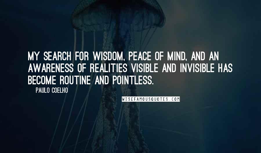 Paulo Coelho Quotes: My search for wisdom, peace of mind, and an awareness of realities visible and invisible has become routine and pointless.