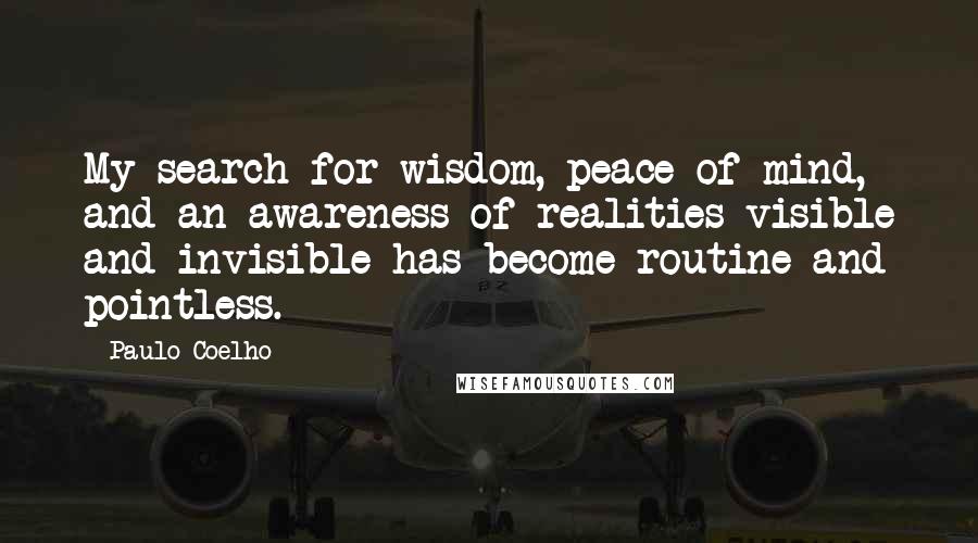 Paulo Coelho Quotes: My search for wisdom, peace of mind, and an awareness of realities visible and invisible has become routine and pointless.