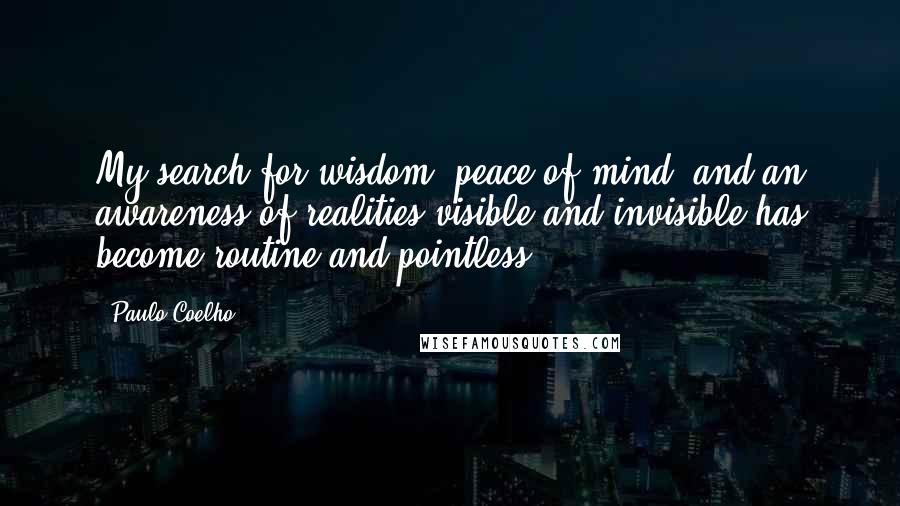 Paulo Coelho Quotes: My search for wisdom, peace of mind, and an awareness of realities visible and invisible has become routine and pointless.