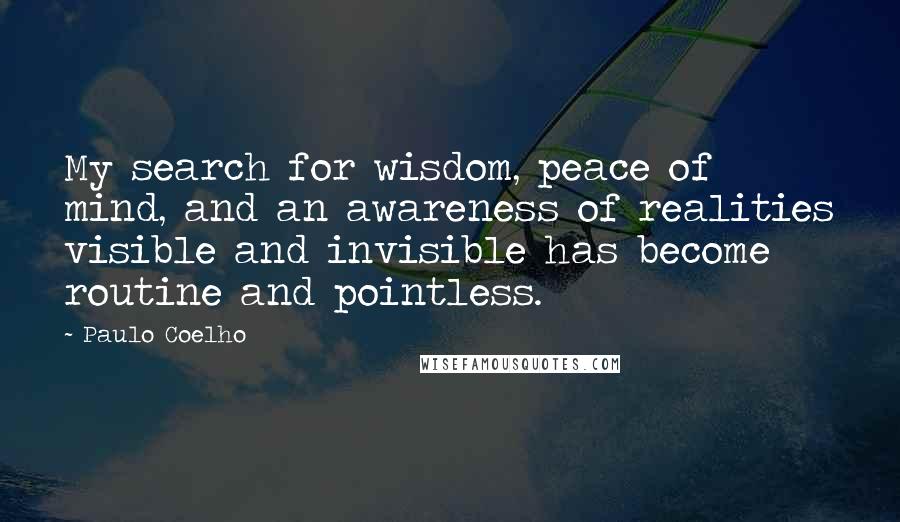 Paulo Coelho Quotes: My search for wisdom, peace of mind, and an awareness of realities visible and invisible has become routine and pointless.