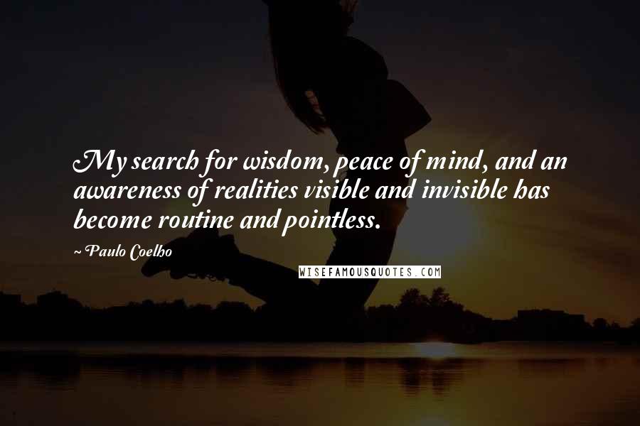 Paulo Coelho Quotes: My search for wisdom, peace of mind, and an awareness of realities visible and invisible has become routine and pointless.