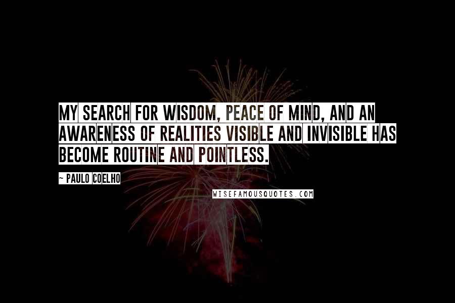 Paulo Coelho Quotes: My search for wisdom, peace of mind, and an awareness of realities visible and invisible has become routine and pointless.