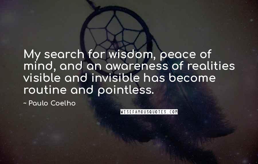 Paulo Coelho Quotes: My search for wisdom, peace of mind, and an awareness of realities visible and invisible has become routine and pointless.