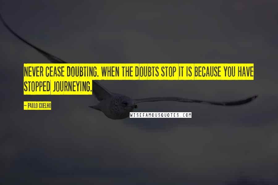 Paulo Coelho Quotes: Never cease doubting. When the doubts stop it is because you have stopped journeying.