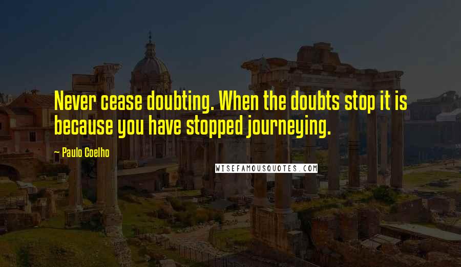 Paulo Coelho Quotes: Never cease doubting. When the doubts stop it is because you have stopped journeying.