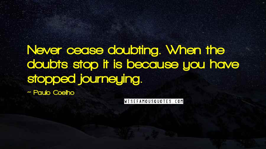 Paulo Coelho Quotes: Never cease doubting. When the doubts stop it is because you have stopped journeying.