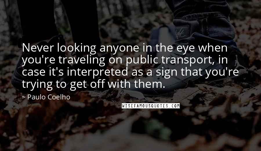 Paulo Coelho Quotes: Never looking anyone in the eye when you're traveling on public transport, in case it's interpreted as a sign that you're trying to get off with them.