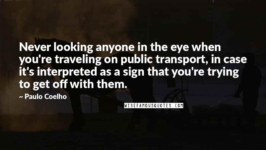 Paulo Coelho Quotes: Never looking anyone in the eye when you're traveling on public transport, in case it's interpreted as a sign that you're trying to get off with them.