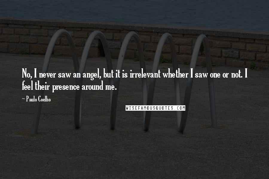 Paulo Coelho Quotes: No, I never saw an angel, but it is irrelevant whether I saw one or not. I feel their presence around me.