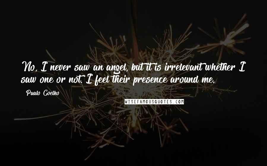 Paulo Coelho Quotes: No, I never saw an angel, but it is irrelevant whether I saw one or not. I feel their presence around me.