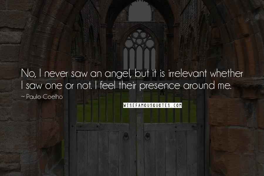 Paulo Coelho Quotes: No, I never saw an angel, but it is irrelevant whether I saw one or not. I feel their presence around me.