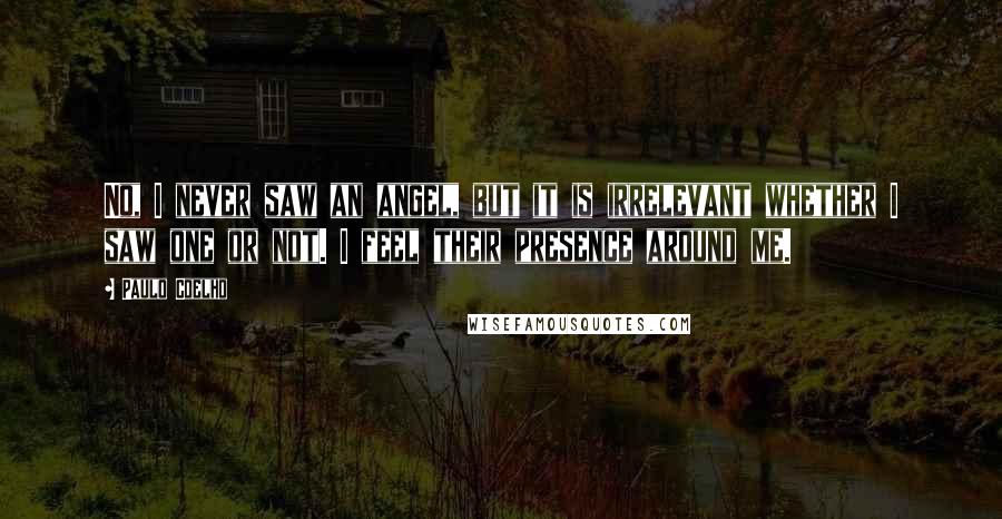 Paulo Coelho Quotes: No, I never saw an angel, but it is irrelevant whether I saw one or not. I feel their presence around me.