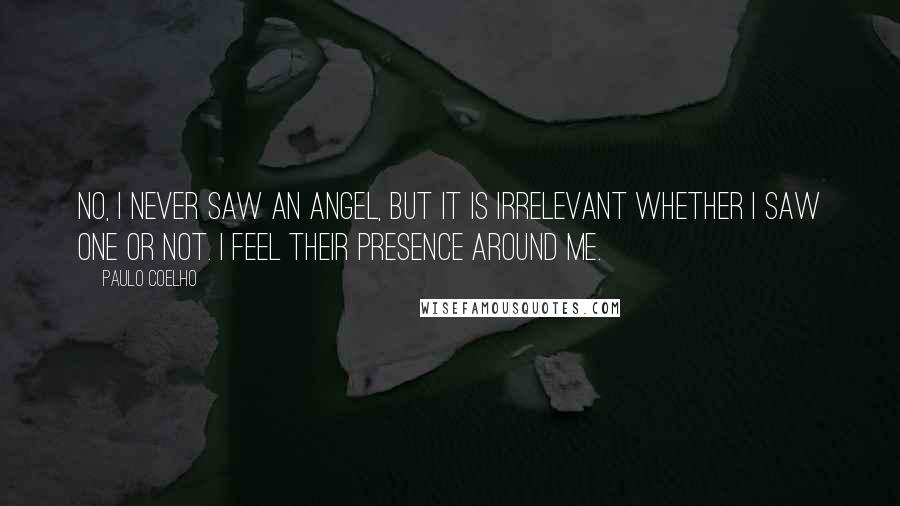 Paulo Coelho Quotes: No, I never saw an angel, but it is irrelevant whether I saw one or not. I feel their presence around me.