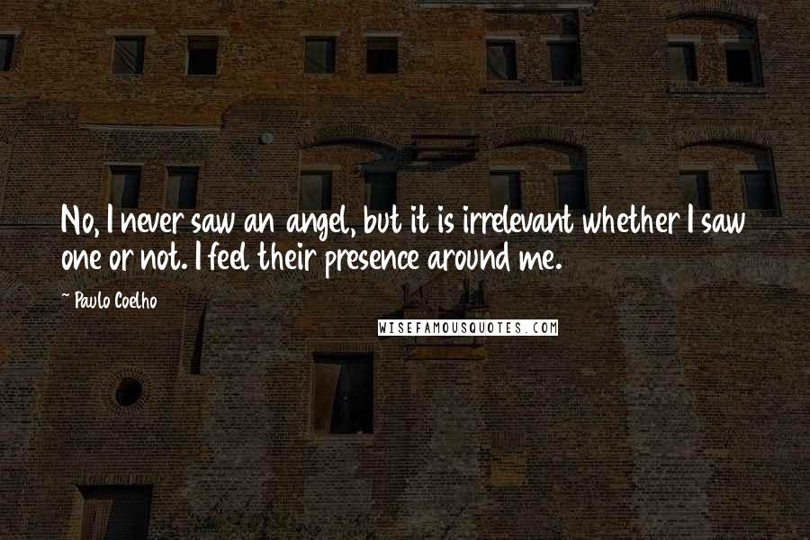 Paulo Coelho Quotes: No, I never saw an angel, but it is irrelevant whether I saw one or not. I feel their presence around me.