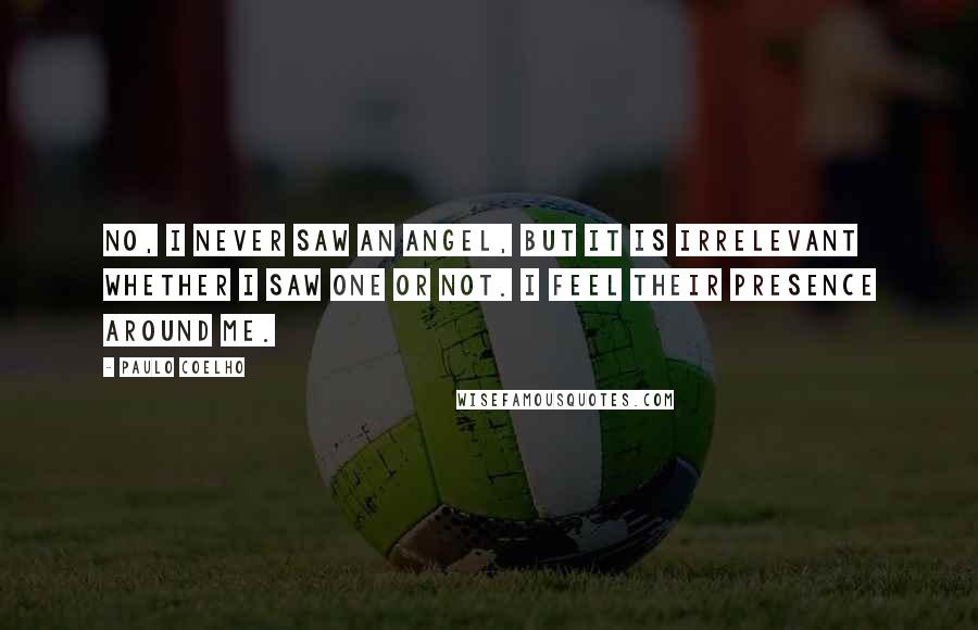 Paulo Coelho Quotes: No, I never saw an angel, but it is irrelevant whether I saw one or not. I feel their presence around me.