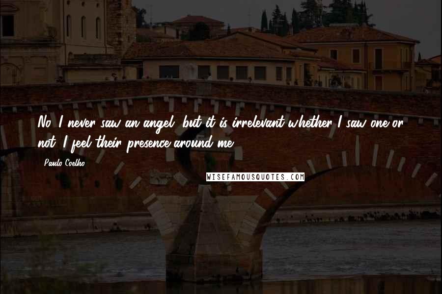 Paulo Coelho Quotes: No, I never saw an angel, but it is irrelevant whether I saw one or not. I feel their presence around me.