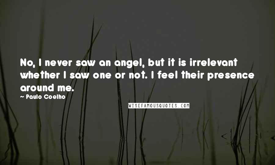 Paulo Coelho Quotes: No, I never saw an angel, but it is irrelevant whether I saw one or not. I feel their presence around me.