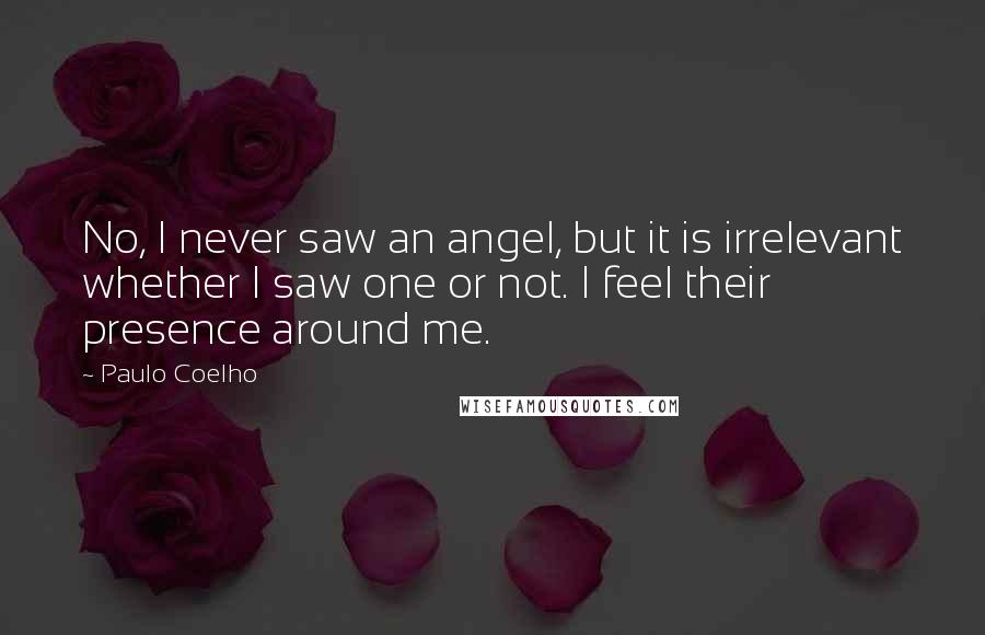 Paulo Coelho Quotes: No, I never saw an angel, but it is irrelevant whether I saw one or not. I feel their presence around me.