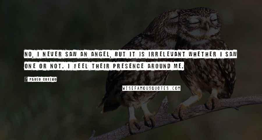 Paulo Coelho Quotes: No, I never saw an angel, but it is irrelevant whether I saw one or not. I feel their presence around me.