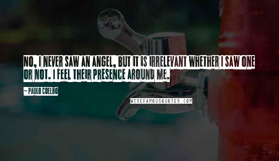 Paulo Coelho Quotes: No, I never saw an angel, but it is irrelevant whether I saw one or not. I feel their presence around me.