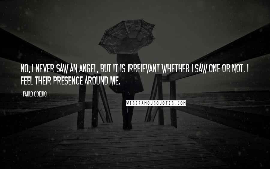 Paulo Coelho Quotes: No, I never saw an angel, but it is irrelevant whether I saw one or not. I feel their presence around me.