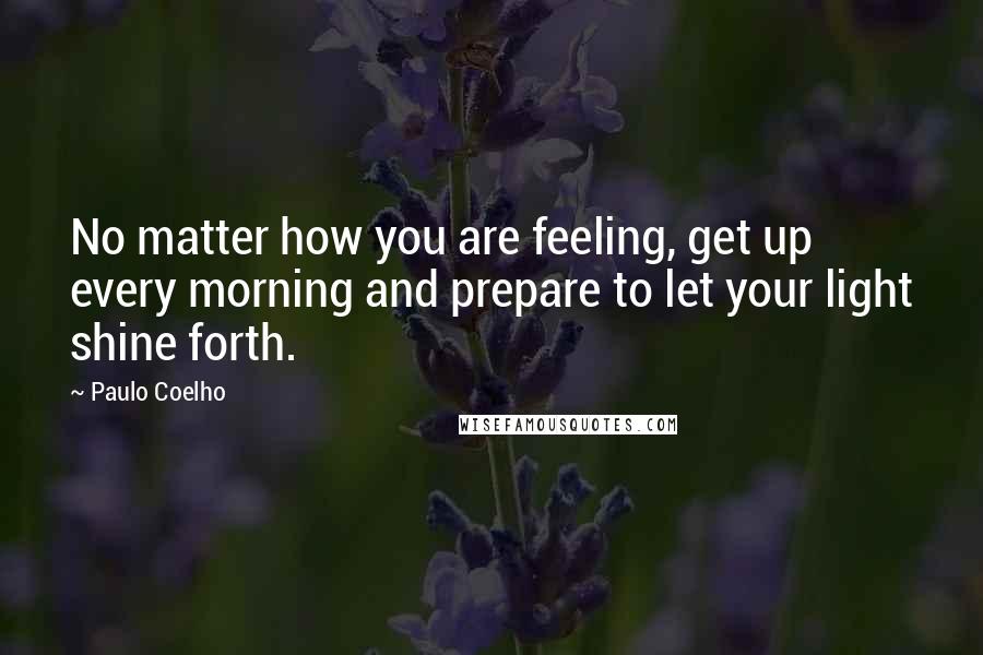 Paulo Coelho Quotes: No matter how you are feeling, get up every morning and prepare to let your light shine forth.
