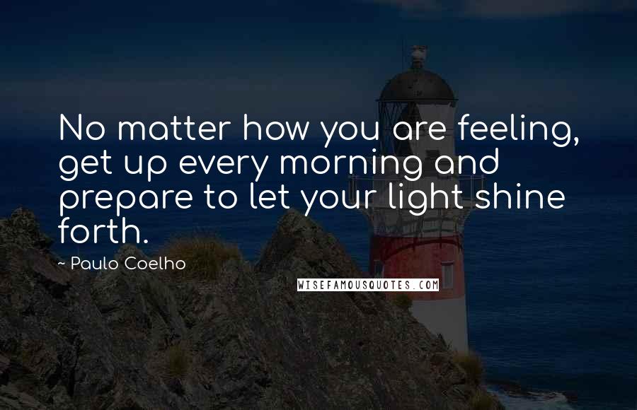 Paulo Coelho Quotes: No matter how you are feeling, get up every morning and prepare to let your light shine forth.