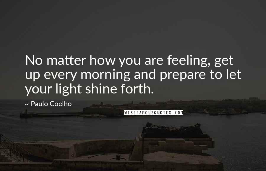 Paulo Coelho Quotes: No matter how you are feeling, get up every morning and prepare to let your light shine forth.