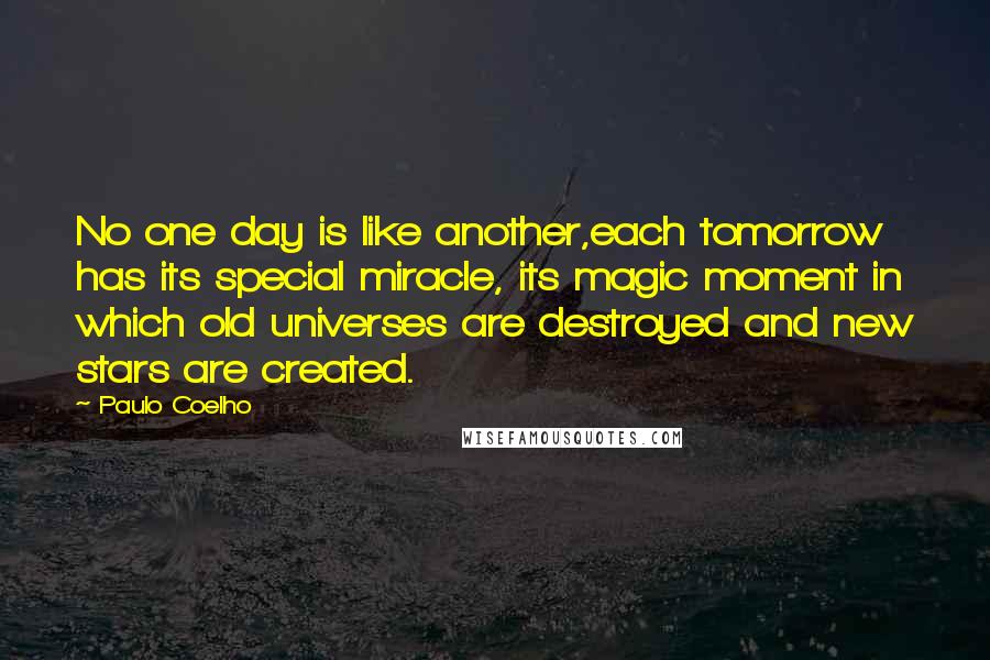 Paulo Coelho Quotes: No one day is like another,each tomorrow has its special miracle, its magic moment in which old universes are destroyed and new stars are created.