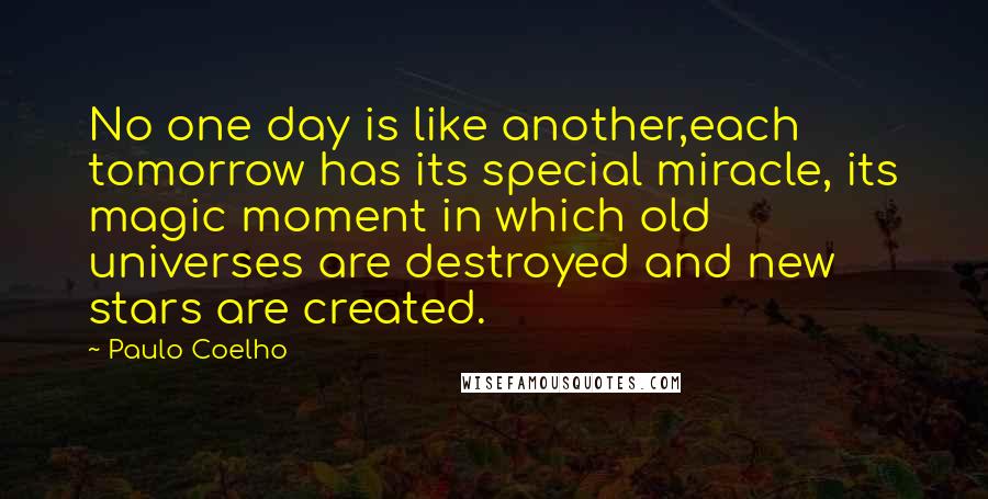 Paulo Coelho Quotes: No one day is like another,each tomorrow has its special miracle, its magic moment in which old universes are destroyed and new stars are created.