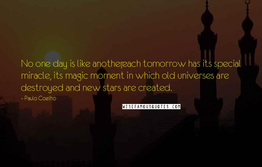 Paulo Coelho Quotes: No one day is like another,each tomorrow has its special miracle, its magic moment in which old universes are destroyed and new stars are created.