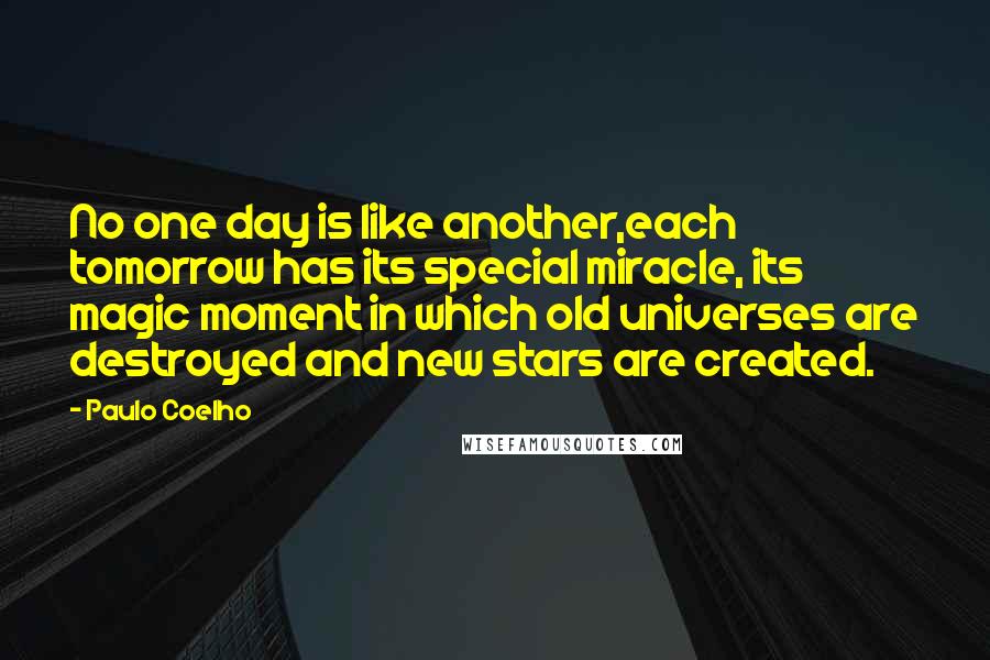Paulo Coelho Quotes: No one day is like another,each tomorrow has its special miracle, its magic moment in which old universes are destroyed and new stars are created.