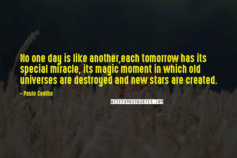 Paulo Coelho Quotes: No one day is like another,each tomorrow has its special miracle, its magic moment in which old universes are destroyed and new stars are created.