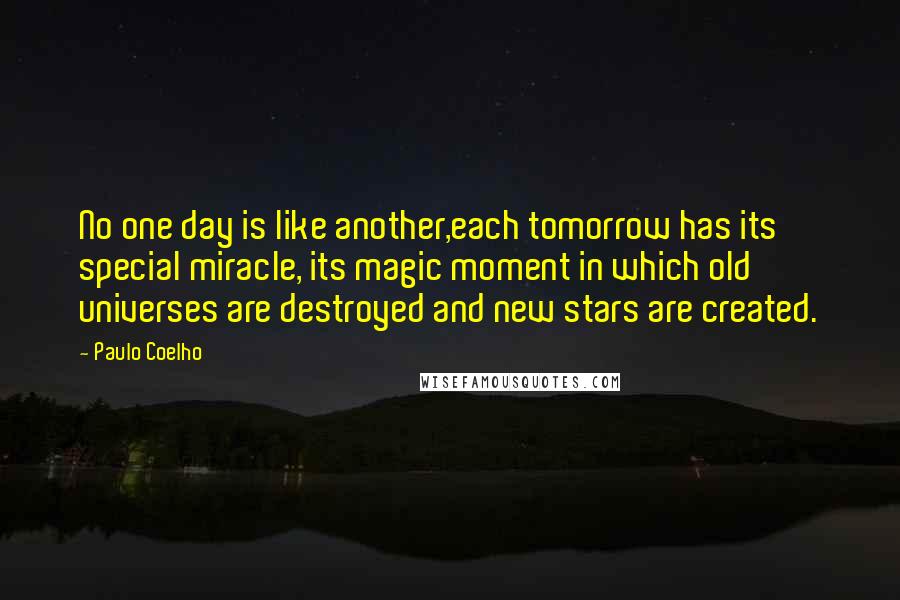 Paulo Coelho Quotes: No one day is like another,each tomorrow has its special miracle, its magic moment in which old universes are destroyed and new stars are created.