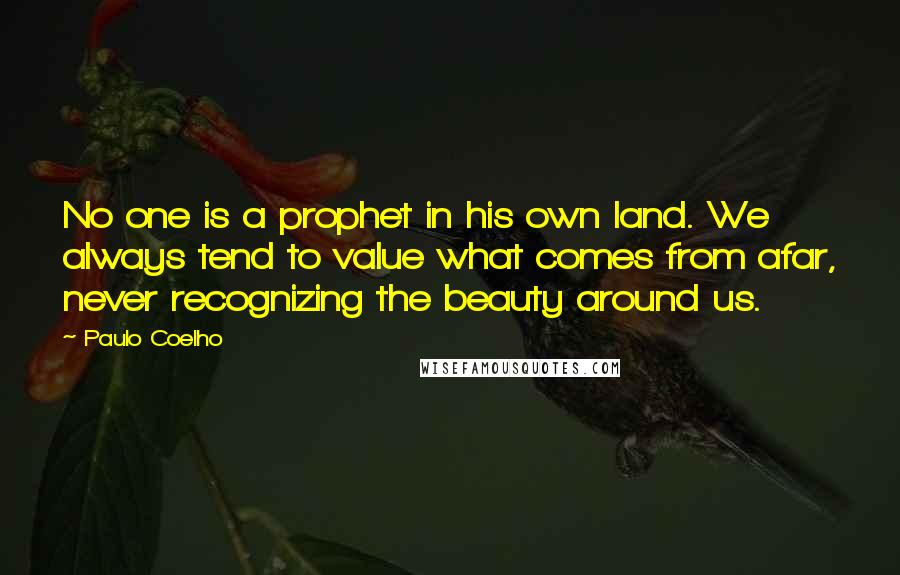 Paulo Coelho Quotes: No one is a prophet in his own land. We always tend to value what comes from afar, never recognizing the beauty around us.
